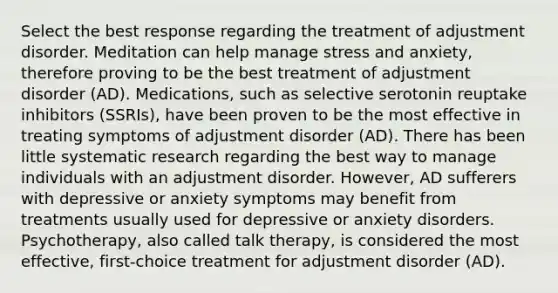 Select the best response regarding the treatment of adjustment disorder. Meditation can help manage stress and anxiety, therefore proving to be the best treatment of adjustment disorder (AD). Medications, such as selective serotonin reuptake inhibitors (SSRIs), have been proven to be the most effective in treating symptoms of adjustment disorder (AD). There has been little systematic research regarding the best way to manage individuals with an adjustment disorder. However, AD sufferers with depressive or anxiety symptoms may benefit from treatments usually used for depressive or anxiety disorders. Psychotherapy, also called talk therapy, is considered the most effective, first-choice treatment for adjustment disorder (AD).