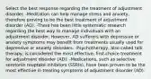 Select the best response regarding the treatment of adjustment disorder. -Meditation can help manage stress and anxiety, therefore proving to be the best treatment of adjustment disorder (AD). -There has been little systematic research regarding the best way to manage individuals with an adjustment disorder. However, AD sufferers with depressive or anxiety symptoms may benefit from treatments usually used for depressive or anxiety disorders. -Psychotherapy, also called talk therapy, is considered the most effective, first-choice treatment for adjustment disorder (AD). -Medications, such as selective serotonin reuptake inhibitors (SSRIs), have been proven to be the most effective in treating symptoms of adjustment disorder (AD).