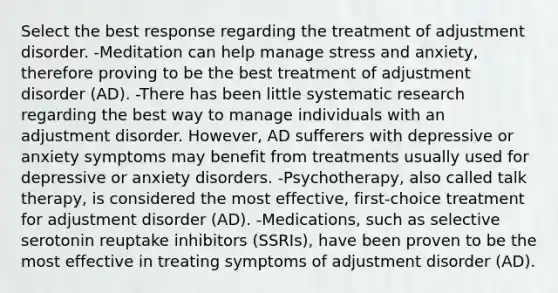 Select the best response regarding the treatment of adjustment disorder. -Meditation can help manage stress and anxiety, therefore proving to be the best treatment of adjustment disorder (AD). -There has been little systematic research regarding the best way to manage individuals with an adjustment disorder. However, AD sufferers with depressive or anxiety symptoms may benefit from treatments usually used for depressive or anxiety disorders. -Psychotherapy, also called talk therapy, is considered the most effective, first-choice treatment for adjustment disorder (AD). -Medications, such as selective serotonin reuptake inhibitors (SSRIs), have been proven to be the most effective in treating symptoms of adjustment disorder (AD).