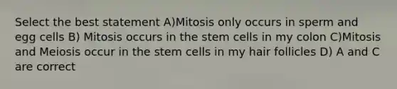 Select the best statement A)Mitosis only occurs in sperm and egg cells B) Mitosis occurs in the stem cells in my colon C)Mitosis and Meiosis occur in the stem cells in my hair follicles D) A and C are correct