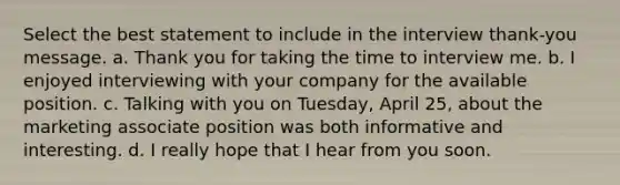 Select the best statement to include in the interview thank-you message. a. Thank you for taking the time to interview me. b. I enjoyed interviewing with your company for the available position. c. Talking with you on Tuesday, April 25, about the marketing associate position was both informative and interesting. d. I really hope that I hear from you soon.