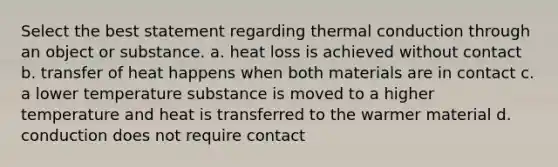 Select the best statement regarding thermal conduction through an object or substance. a. heat loss is achieved without contact b. transfer of heat happens when both materials are in contact c. a lower temperature substance is moved to a higher temperature and heat is transferred to the warmer material d. conduction does not require contact