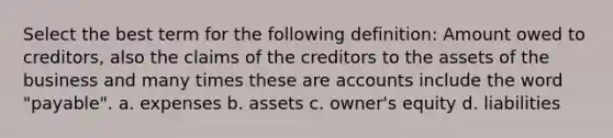 Select the best term for the following definition: Amount owed to creditors, also the claims of the creditors to the assets of the business and many times these are accounts include the word "payable". a. expenses b. assets c. owner's equity d. liabilities