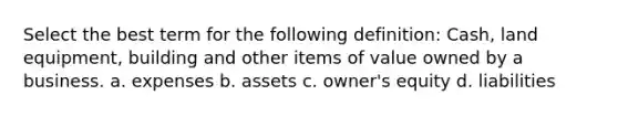 Select the best term for the following definition: Cash, land equipment, building and other items of value owned by a business. a. expenses b. assets c. owner's equity d. liabilities