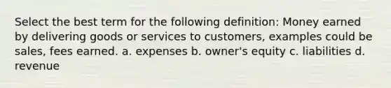 Select the best term for the following definition: Money earned by delivering goods or services to customers, examples could be sales, fees earned. a. expenses b. owner's equity c. liabilities d. revenue