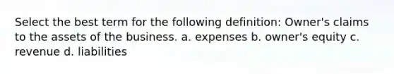 Select the best term for the following definition: Owner's claims to the assets of the business. a. expenses b. owner's equity c. revenue d. liabilities