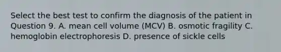 Select the best test to confirm the diagnosis of the patient in Question 9. A. mean cell volume (MCV) B. osmotic fragility C. hemoglobin electrophoresis D. presence of sickle cells