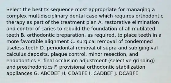 Select the best tx sequence most appropriate for managing a complex multidisciplinary dental case which requires orthodontic therapy as part of the treatment plan A. restorative elimination and control of caries to rebuild the foundation of all mutilated teeth B. orthodontic preparation, as required, to place teeth in a more favorable alignment C. surgical removal of condemned useless teeth D. periodontal removal of supra and sub gingival calculus deposits, plaque control, minor resection, and endodontics E. final occlusion adjustment (selective grinding) and prosthodontics F. provisional orthodontic stabilization appliances G. ABCDEF H. CDABFE I. CADBEF J. DCABFE