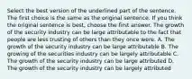 Select the best version of the underlined part of the sentence. The first choice is the same as the original sentence. If you think the original sentence is best, choose the first answer. The growth of the security industry can be large attributable to the fact that people are less trusting of others than they once were. A. The growth of the security industry can be large attributable B. The growing of the securities industry can be largely attributable C. The growth of the security industry can be large attributed D. The growth of the security industry can be largely attributed