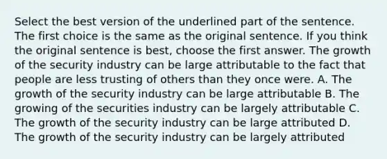 Select the best version of the underlined part of the sentence. The first choice is the same as the original sentence. If you think the original sentence is best, choose the first answer. The growth of the security industry can be large attributable to the fact that people are less trusting of others than they once were. A. The growth of the security industry can be large attributable B. The growing of the securities industry can be largely attributable C. The growth of the security industry can be large attributed D. The growth of the security industry can be largely attributed