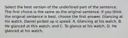 Select the best version of the underlined part of the sentence. The first choice is the same as the original sentence. If you think the original sentence is best, choose the first answer. Glancing at his watch, Daniel picked up is speed. A. Glancing at his watch, B. He glanced at this watch, and C. To glance at his watch, D. He glanced at his watch,