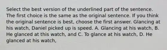 Select the best version of the underlined part of the sentence. The first choice is the same as the original sentence. If you think the original sentence is best, choose the first answer. Glancing at his watch, Daniel picked up is speed. A. Glancing at his watch, B. He glanced at this watch, and C. To glance at his watch, D. He glanced at his watch,