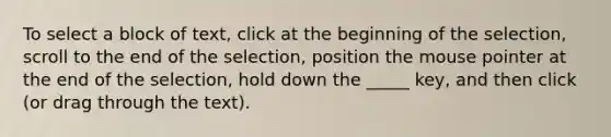 To select a block of text, click at the beginning of the selection, scroll to the end of the selection, position the mouse pointer at the end of the selection, hold down the _____ key, and then click (or drag through the text).