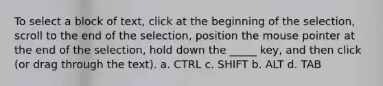 To select a block of text, click at the beginning of the selection, scroll to the end of the selection, position the mouse pointer at the end of the selection, hold down the _____ key, and then click (or drag through the text). a. CTRL c. SHIFT b. ALT d. TAB