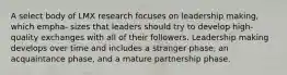 A select body of LMX research focuses on leadership making, which empha- sizes that leaders should try to develop high-quality exchanges with all of their followers. Leadership making develops over time and includes a stranger phase, an acquaintance phase, and a mature partnership phase.