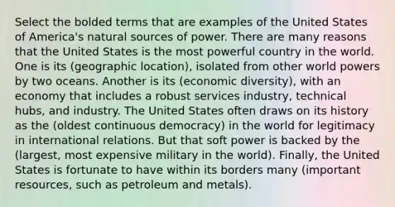 Select the bolded terms that are examples of the United States of America's natural sources of power. There are many reasons that the United States is the most powerful country in the world. One is its (geographic location), isolated from other world powers by two oceans. Another is its (economic diversity), with an economy that includes a robust services industry, technical hubs, and industry. The United States often draws on its history as the (oldest continuous democracy) in the world for legitimacy in international relations. But that soft power is backed by the (largest, most expensive military in the world). Finally, the United States is fortunate to have within its borders many (important resources, such as petroleum and metals).