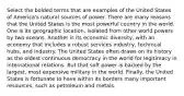 Select the bolded terms that are examples of the United States of America's natural sources of power. There are many reasons that the United States is the most powerful country in the world. One is its geographic location, isolated from other world powers by two oceans. Another is its economic diversity, with an economy that includes a robust services industry, technical hubs, and industry. The United States often draws on its history as the oldest continuous democracy in the world for legitimacy in international relations. But that soft power is backed by the largest, most expensive military in the world. Finally, the United States is fortunate to have within its borders many important resources, such as petroleum and metals.