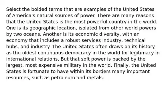 Select the bolded terms that are examples of the United States of America's natural sources of power. There are many reasons that the United States is the most powerful country in the world. One is its geographic location, isolated from other world powers by two oceans. Another is its economic diversity, with an economy that includes a robust services industry, technical hubs, and industry. The United States often draws on its history as the oldest continuous democracy in the world for legitimacy in international relations. But that soft power is backed by the largest, most expensive military in the world. Finally, the United States is fortunate to have within its borders many important resources, such as petroleum and metals.