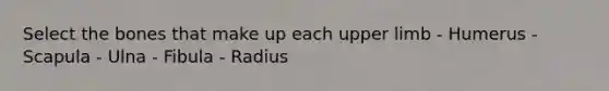 Select the bones that make up each upper limb - Humerus - Scapula - Ulna - Fibula - Radius