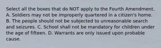 Select all the boxes that do NOT apply to the Fourth Amendment. A. Soldiers may not be improperly quartered in a citizen's home. B. The people should not be subjected to unreasonable search and seizures. C. School shall not be mandatory for children under the age of fifteen. D. Warrants are only issued upon probable cause.