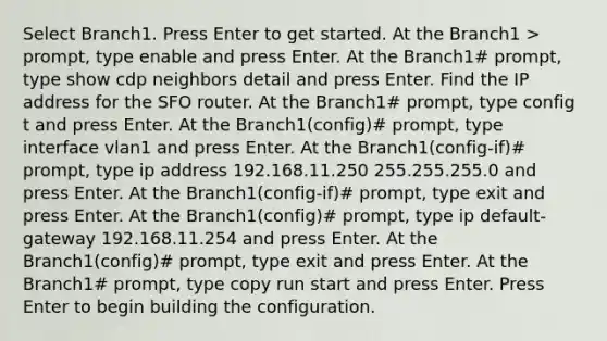 Select Branch1. Press Enter to get started. At the Branch1 > prompt, type enable and press Enter. At the Branch1# prompt, type show cdp neighbors detail and press Enter. Find the IP address for the SFO router. At the Branch1# prompt, type config t and press Enter. At the Branch1(config)# prompt, type interface vlan1 and press Enter. At the Branch1(config-if)# prompt, type ip address 192.168.11.250 255.255.255.0 and press Enter. At the Branch1(config-if)# prompt, type exit and press Enter. At the Branch1(config)# prompt, type ip default-gateway 192.168.11.254 and press Enter. At the Branch1(config)# prompt, type exit and press Enter. At the Branch1# prompt, type copy run start and press Enter. Press Enter to begin building the configuration.