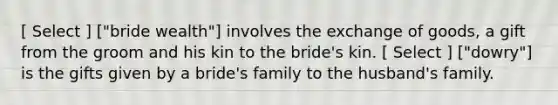 [ Select ] ["bride wealth"] involves the exchange of goods, a gift from the groom and his kin to the bride's kin. [ Select ] ["dowry"] is the gifts given by a bride's family to the husband's family.