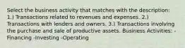 Select the business activity that matches with the description: 1.) Transactions related to revenues and expenses. 2.) Transactions with lenders and owners. 3.) Transactions involving the purchase and sale of productive assets. Business Activities: -Financing -Investing -Operating