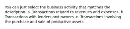 You can just select the business activity that matches the description. a. Transactions related to revenues and expenses. b. Transactions with lenders and owners. c. Transactions involving the purchase and sale of productive assets.