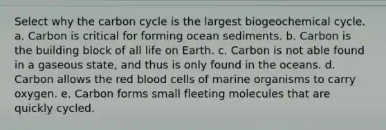 Select why <a href='https://www.questionai.com/knowledge/kMvxsmmBPd-the-carbon-cycle' class='anchor-knowledge'>the carbon cycle</a> is the largest biogeochemical cycle. a. Carbon is critical for forming ocean sediments. b. Carbon is the building block of all life on Earth. c. Carbon is not able found in a gaseous state, and thus is only found in the oceans. d. Carbon allows the red blood cells of marine organisms to carry oxygen. e. Carbon forms small fleeting molecules that are quickly cycled.