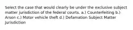 Select the case that would clearly be under the exclusive subject matter jurisdiction of the federal courts. a.) Counterfeiting b.) Arson c.) Motor vehicle theft d.) Defamation Subject Matter Jurisdiction