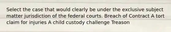 Select the case that would clearly be under the exclusive subject matter jurisdiction of the federal courts. Breach of Contract A tort claim for injuries A child custody challenge Treason