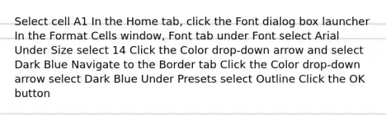 Select cell A1 In the Home tab, click the Font dialog box launcher In the Format Cells window, Font tab under Font select Arial Under Size select 14 Click the Color drop-down arrow and select Dark Blue Navigate to the Border tab Click the Color drop-down arrow select Dark Blue Under Presets select Outline Click the OK button