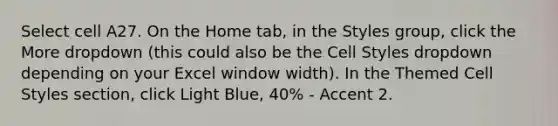 Select cell A27. On the Home tab, in the Styles group, click the More dropdown (this could also be the Cell Styles dropdown depending on your Excel window width). In the Themed Cell Styles section, click Light Blue, 40% - Accent 2.