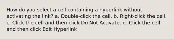 How do you select a cell containing a hyperlink without activating the link? a. Double-click the cell. b. Right-click the cell. c. Click the cell and then click Do Not Activate. d. Click the cell and then click Edit Hyperlink