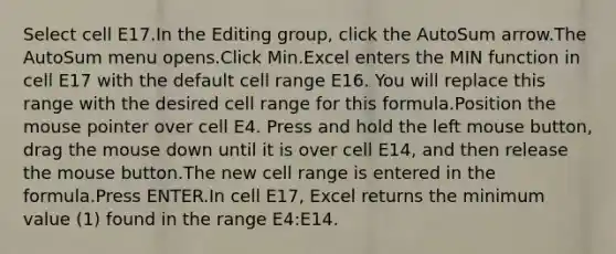 Select cell E17.In the Editing group, click the AutoSum arrow.The AutoSum menu opens.Click Min.Excel enters the MIN function in cell E17 with the default cell range E16. You will replace this range with the desired cell range for this formula.Position the mouse pointer over cell E4. Press and hold the left mouse button, drag the mouse down until it is over cell E14, and then release the mouse button.The new cell range is entered in the formula.Press ENTER.In cell E17, Excel returns the minimum value (1) found in the range E4:E14.