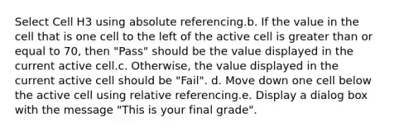 Select Cell H3 using absolute referencing.b. If the value in the cell that is one cell to the left of the active cell is greater than or equal to 70, then "Pass" should be the value displayed in the current active cell.c. Otherwise, the value displayed in the current active cell should be "Fail". d. Move down one cell below the active cell using relative referencing.e. Display a dialog box with the message "This is your final grade".