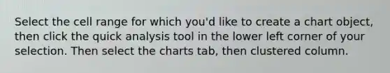 Select the cell range for which you'd like to create a chart object, then click the quick analysis tool in the lower left corner of your selection. Then select the charts tab, then clustered column.