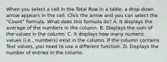 When you select a cell in the Total Row in a table, a drop-down arrow appears in the cell. Click the arrow and you can select the "Count" formula. What does this formula do? A. It displays the average of the numbers in the column. B. Displays the sum of the values in the column. C. It displays how many numeric values (i.e., numbers) exist in the column. If the column contains Text values, you need to use a different function. D. Displays the number of entries in the column.