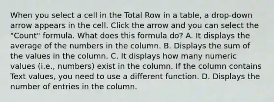 When you select a cell in the Total Row in a table, a drop-down arrow appears in the cell. Click the arrow and you can select the "Count" formula. What does this formula do? A. It displays the average of the numbers in the column. B. Displays the sum of the values in the column. C. It displays how many numeric values (i.e., numbers) exist in the column. If the column contains Text values, you need to use a different function. D. Displays the number of entries in the column.