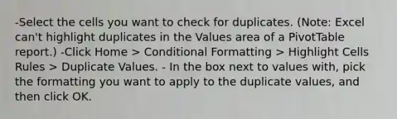 -Select the cells you want to check for duplicates. (Note: Excel can't highlight duplicates in the Values area of a PivotTable report.) -Click Home > Conditional Formatting > Highlight Cells Rules > Duplicate Values. - In the box next to values with, pick the formatting you want to apply to the duplicate values, and then click OK.