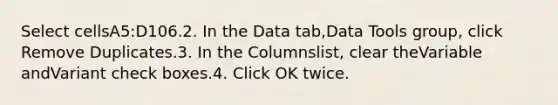 Select cellsA5:D106.2. In the Data tab,Data Tools group, click Remove Duplicates.3. In the Columnslist, clear theVariable andVariant check boxes.4. Click OK twice.