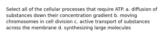 Select all of the cellular processes that require ATP. a. diffusion of substances down their concentration gradient b. moving chromosomes in cell division c. active transport of substances across the membrane d. synthesizing large molecules