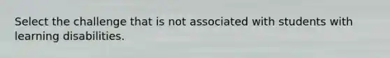 Select the challenge that is not associated with students with learning disabilities.