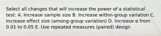 Select all changes that will increase the power of a statistical test: A. Increase sample size B. Increase within-group variation C. Increase effect size (among-group variation) D. Increase ⍺ from 0.01 to 0.05 E. Use repeated measures (paired) design