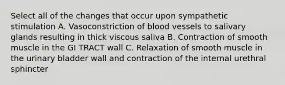 Select all of the changes that occur upon sympathetic stimulation A. Vasoconstriction of <a href='https://www.questionai.com/knowledge/kZJ3mNKN7P-blood-vessels' class='anchor-knowledge'>blood vessels</a> to salivary glands resulting in thick viscous saliva B. Contraction of smooth muscle in the GI TRACT wall C. Relaxation of smooth muscle in the <a href='https://www.questionai.com/knowledge/kb9SdfFdD9-urinary-bladder' class='anchor-knowledge'>urinary bladder</a> wall and contraction of the internal urethral sphincter