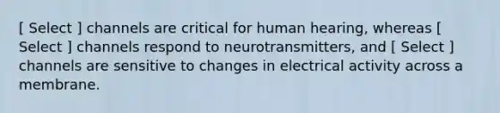 [ Select ] channels are critical for human hearing, whereas [ Select ] channels respond to neurotransmitters, and [ Select ] channels are sensitive to changes in electrical activity across a membrane.