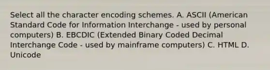 Select all the character encoding schemes. A. ASCII (American Standard Code for Information Interchange - used by personal computers) B. EBCDIC (Extended Binary Coded Decimal Interchange Code - used by mainframe computers) C. HTML D. Unicode