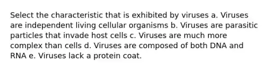 Select the characteristic that is exhibited by viruses a. Viruses are independent living cellular organisms b. Viruses are parasitic particles that invade host cells c. Viruses are much more complex than cells d. Viruses are composed of both DNA and RNA e. Viruses lack a protein coat.