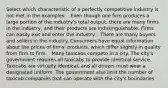 Select which characteristic of a perfectly competitive industry is not met in the examples: - Even though one firm produces a large portion of the industry's total output, there are many firms in the industry, and their products are indistinguishable. Firms can easily exit and enter the industry. - There are many buyers and sellers in the industry. Consumers have equal information about the prices of firms' products, which differ slightly in quality from firm to firm. - Many taxicabs compete in a city. The city's government requires all taxicabs to provide identical service. Taxicabs are virtually identical, and all drivers must wear a designated uniform. The government also limit the number of taxicab companies that can operate with the city's boundaries