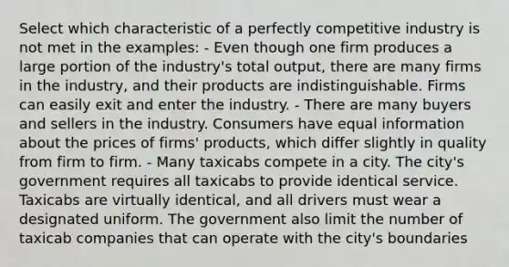 Select which characteristic of a perfectly competitive industry is not met in the examples: - Even though one firm produces a large portion of the industry's total output, there are many firms in the industry, and their products are indistinguishable. Firms can easily exit and enter the industry. - There are many buyers and sellers in the industry. Consumers have equal information about the prices of firms' products, which differ slightly in quality from firm to firm. - Many taxicabs compete in a city. The city's government requires all taxicabs to provide identical service. Taxicabs are virtually identical, and all drivers must wear a designated uniform. The government also limit the number of taxicab companies that can operate with the city's boundaries